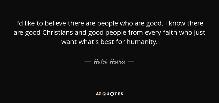 I'd like to believe there are people who are good, I know there are good Christians and good people from every faith who just want what's best for humanity. - Hutch Harris