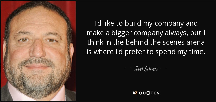 I'd like to build my company and make a bigger company always, but I think in the behind the scenes arena is where I'd prefer to spend my time. - Joel Silver