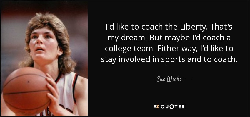 I'd like to coach the Liberty. That's my dream. But maybe I'd coach a college team. Either way, I'd like to stay involved in sports and to coach. - Sue Wicks