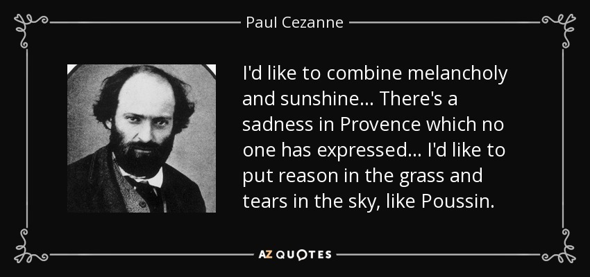 I'd like to combine melancholy and sunshine... There's a sadness in Provence which no one has expressed... I'd like to put reason in the grass and tears in the sky, like Poussin. - Paul Cezanne