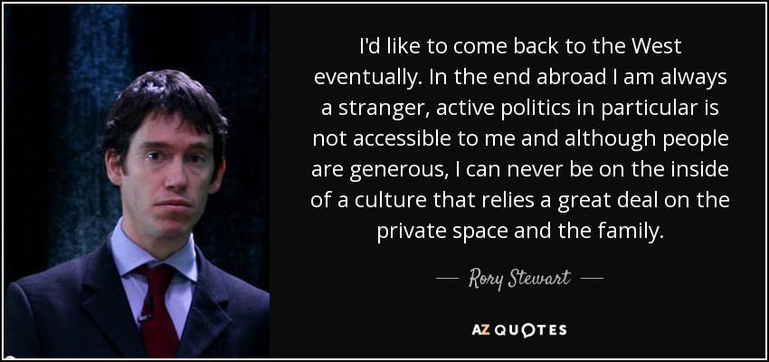 I'd like to come back to the West eventually. In the end abroad I am always a stranger, active politics in particular is not accessible to me and although people are generous, I can never be on the inside of a culture that relies a great deal on the private space and the family. - Rory Stewart
