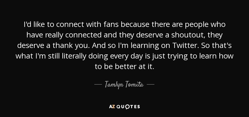 I'd like to connect with fans because there are people who have really connected and they deserve a shoutout, they deserve a thank you. And so I'm learning on Twitter. So that's what I'm still literally doing every day is just trying to learn how to be better at it. - Tamlyn Tomita