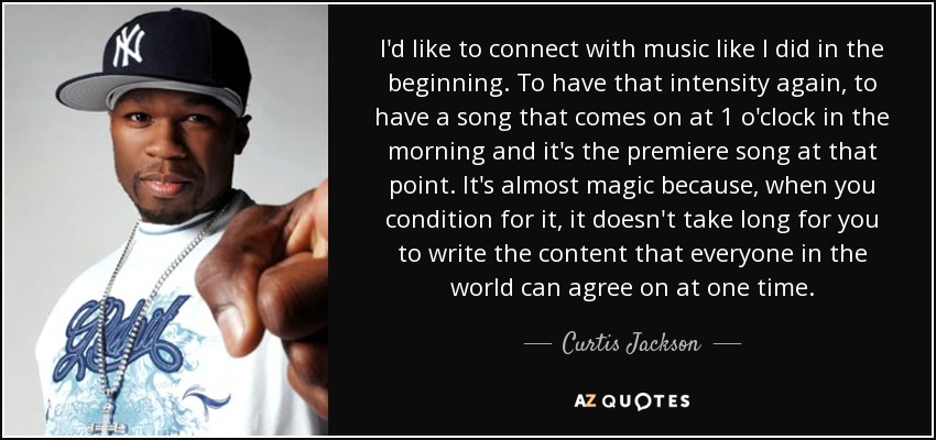 I'd like to connect with music like I did in the beginning. To have that intensity again, to have a song that comes on at 1 o'clock in the morning and it's the premiere song at that point. It's almost magic because, when you condition for it, it doesn't take long for you to write the content that everyone in the world can agree on at one time. - Curtis Jackson