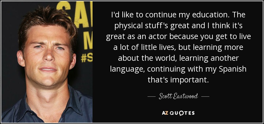 I'd like to continue my education. The physical stuff's great and I think it's great as an actor because you get to live a lot of little lives, but learning more about the world, learning another language, continuing with my Spanish that's important. - Scott Eastwood