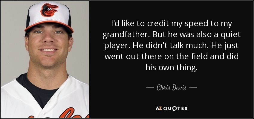 I'd like to credit my speed to my grandfather. But he was also a quiet player. He didn't talk much. He just went out there on the field and did his own thing. - Chris Davis