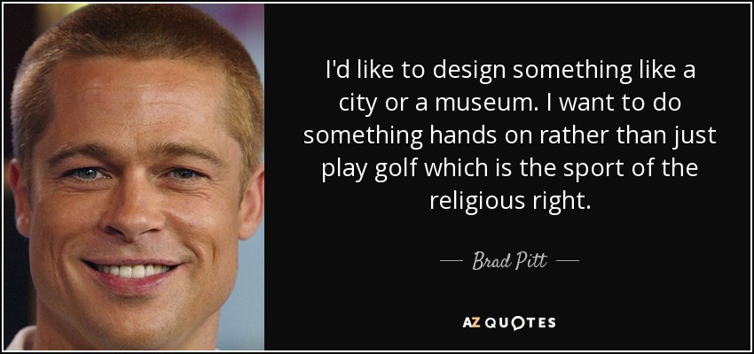 I'd like to design something like a city or a museum. I want to do something hands on rather than just play golf which is the sport of the religious right. - Brad Pitt
