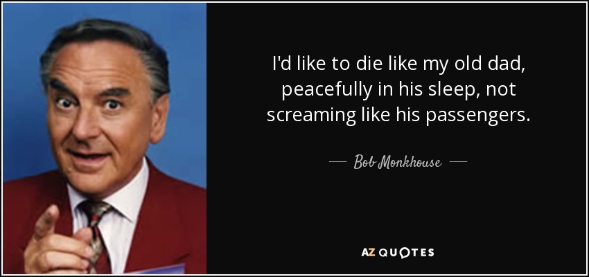 I'd like to die like my old dad, peacefully in his sleep, not screaming like his passengers. - Bob Monkhouse