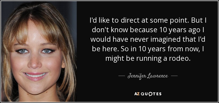 I'd like to direct at some point. But I don't know because 10 years ago I would have never imagined that I'd be here. So in 10 years from now, I might be running a rodeo. - Jennifer Lawrence