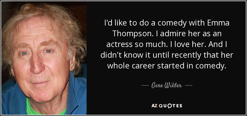 I'd like to do a comedy with Emma Thompson. I admire her as an actress so much. I love her. And I didn't know it until recently that her whole career started in comedy. - Gene Wilder