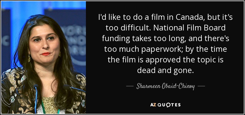 I'd like to do a film in Canada, but it's too difficult. National Film Board funding takes too long, and there's too much paperwork; by the time the film is approved the topic is dead and gone. - Sharmeen Obaid-Chinoy