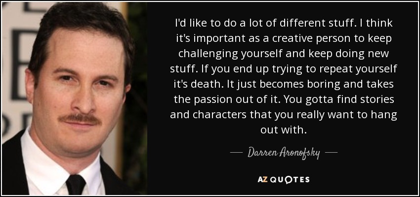 I'd like to do a lot of different stuff. I think it's important as a creative person to keep challenging yourself and keep doing new stuff. If you end up trying to repeat yourself it's death. It just becomes boring and takes the passion out of it. You gotta find stories and characters that you really want to hang out with. - Darren Aronofsky