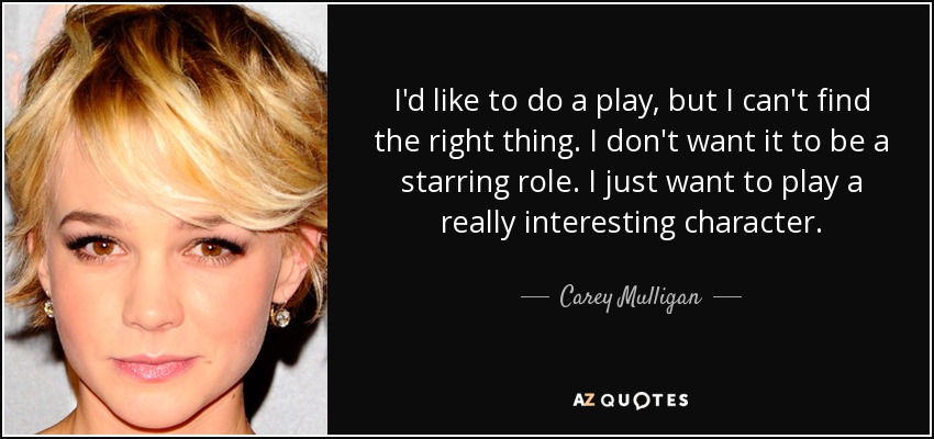 I'd like to do a play, but I can't find the right thing. I don't want it to be a starring role. I just want to play a really interesting character. - Carey Mulligan
