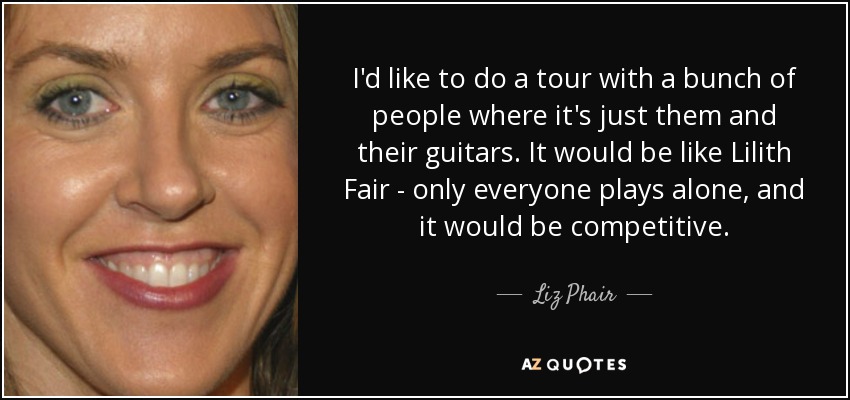 I'd like to do a tour with a bunch of people where it's just them and their guitars. It would be like Lilith Fair - only everyone plays alone, and it would be competitive. - Liz Phair