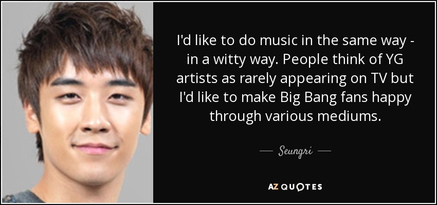 I'd like to do music in the same way - in a witty way. People think of YG artists as rarely appearing on TV but I'd like to make Big Bang fans happy through various mediums. - Seungri