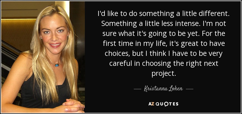 I'd like to do something a little different. Something a little less intense. I'm not sure what it's going to be yet. For the first time in my life, it's great to have choices, but I think I have to be very careful in choosing the right next project. - Kristanna Loken