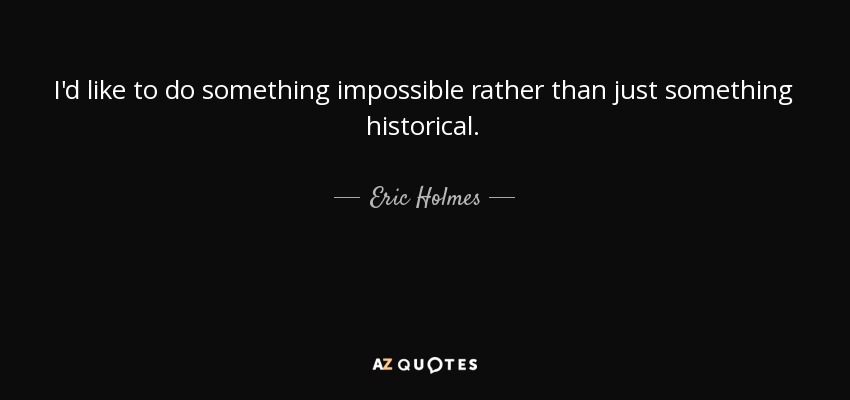 I'd like to do something impossible rather than just something historical. - Eric Holmes