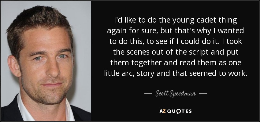 I'd like to do the young cadet thing again for sure, but that's why I wanted to do this, to see if I could do it. I took the scenes out of the script and put them together and read them as one little arc, story and that seemed to work. - Scott Speedman