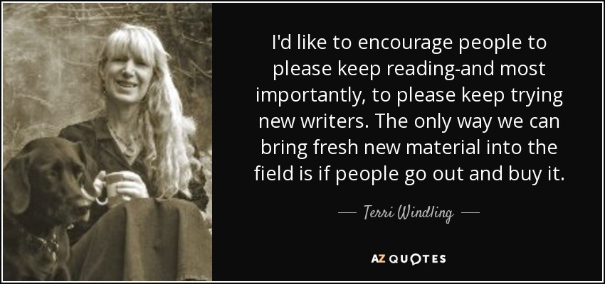 I'd like to encourage people to please keep reading-and most importantly, to please keep trying new writers. The only way we can bring fresh new material into the field is if people go out and buy it. - Terri Windling