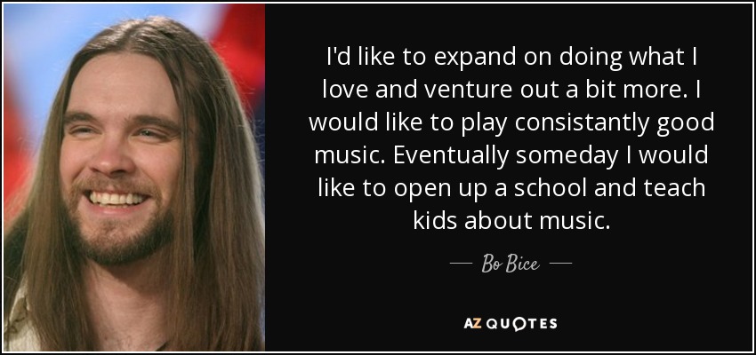 I'd like to expand on doing what I love and venture out a bit more. I would like to play consistantly good music. Eventually someday I would like to open up a school and teach kids about music. - Bo Bice