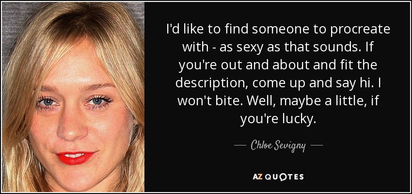 I'd like to find someone to procreate with - as sexy as that sounds. If you're out and about and fit the description, come up and say hi. I won't bite. Well, maybe a little, if you're lucky. - Chloe Sevigny
