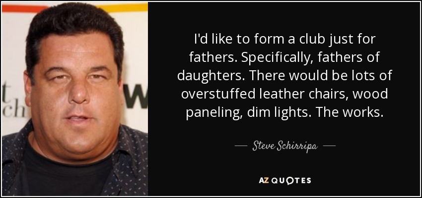 I'd like to form a club just for fathers. Specifically, fathers of daughters. There would be lots of overstuffed leather chairs, wood paneling, dim lights. The works. - Steve Schirripa