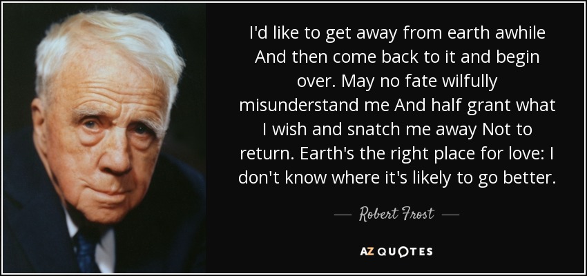 I'd like to get away from earth awhile And then come back to it and begin over. May no fate wilfully misunderstand me And half grant what I wish and snatch me away Not to return. Earth's the right place for love: I don't know where it's likely to go better. - Robert Frost
