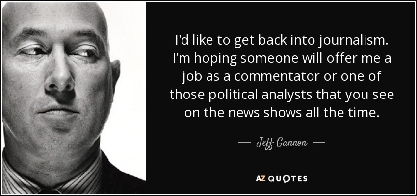 I'd like to get back into journalism. I'm hoping someone will offer me a job as a commentator or one of those political analysts that you see on the news shows all the time. - Jeff Gannon