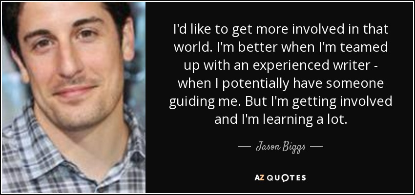 I'd like to get more involved in that world. I'm better when I'm teamed up with an experienced writer - when I potentially have someone guiding me. But I'm getting involved and I'm learning a lot. - Jason Biggs