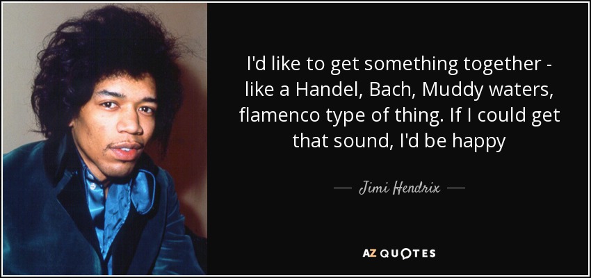 I'd like to get something together - like a Handel, Bach, Muddy waters, flamenco type of thing. If I could get that sound, I'd be happy - Jimi Hendrix