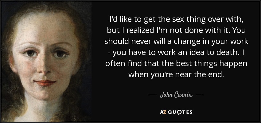 I'd like to get the sex thing over with, but I realized I'm not done with it. You should never will a change in your work - you have to work an idea to death. I often find that the best things happen when you're near the end. - John Currin