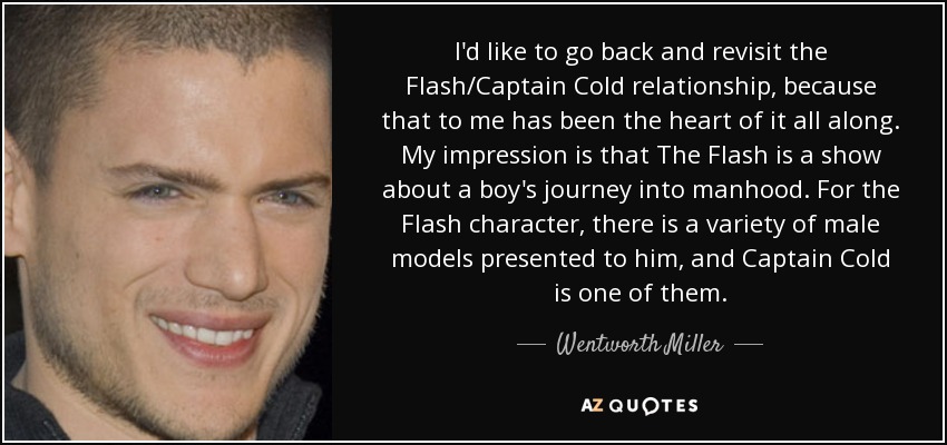 I'd like to go back and revisit the Flash/Captain Cold relationship, because that to me has been the heart of it all along. My impression is that The Flash is a show about a boy's journey into manhood. For the Flash character, there is a variety of male models presented to him, and Captain Cold is one of them. - Wentworth Miller