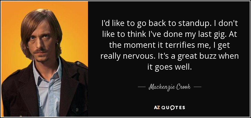 I'd like to go back to standup. I don't like to think I've done my last gig. At the moment it terrifies me, I get really nervous. It's a great buzz when it goes well. - Mackenzie Crook