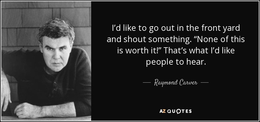 I’d like to go out in the front yard and shout something. “None of this is worth it!” That’s what I’d like people to hear. - Raymond Carver