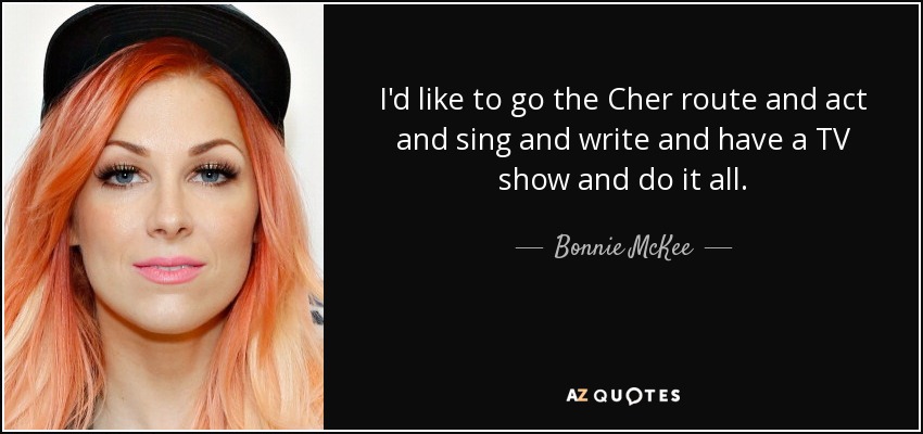 I'd like to go the Cher route and act and sing and write and have a TV show and do it all. - Bonnie McKee