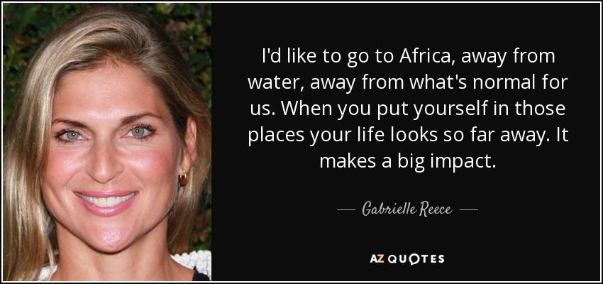 I'd like to go to Africa, away from water, away from what's normal for us. When you put yourself in those places your life looks so far away. It makes a big impact. - Gabrielle Reece