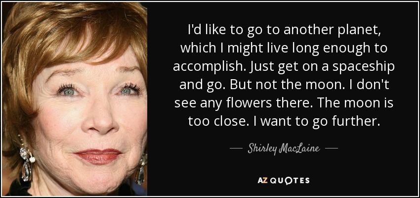 I'd like to go to another planet, which I might live long enough to accomplish. Just get on a spaceship and go. But not the moon. I don't see any flowers there. The moon is too close. I want to go further. - Shirley MacLaine