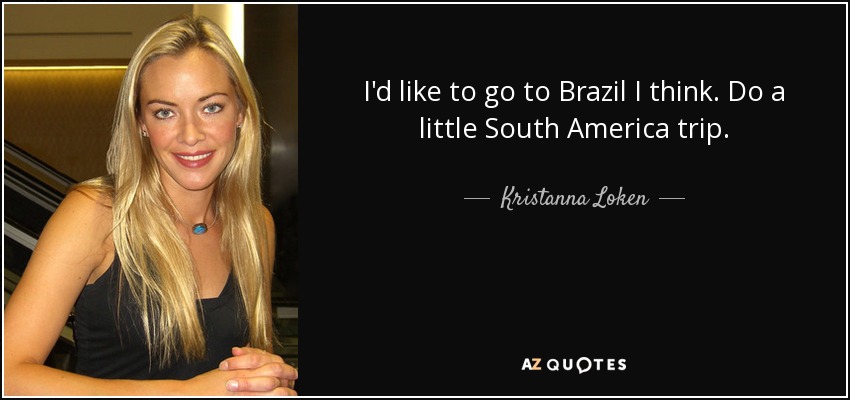 I'd like to go to Brazil I think. Do a little South America trip. - Kristanna Loken