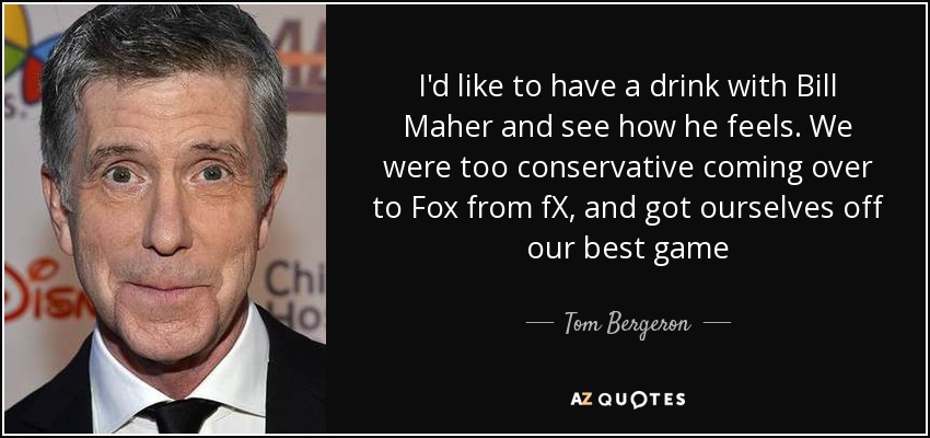 I'd like to have a drink with Bill Maher and see how he feels. We were too conservative coming over to Fox from fX, and got ourselves off our best game - Tom Bergeron