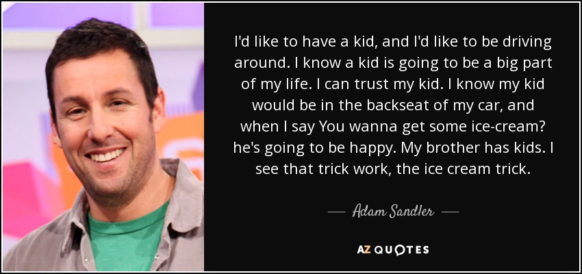 I'd like to have a kid, and I'd like to be driving around. I know a kid is going to be a big part of my life. I can trust my kid. I know my kid would be in the backseat of my car, and when I say You wanna get some ice-cream? he's going to be happy. My brother has kids. I see that trick work, the ice cream trick. - Adam Sandler