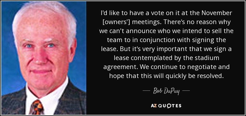 I'd like to have a vote on it at the November [owners'] meetings. There's no reason why we can't announce who we intend to sell the team to in conjunction with signing the lease. But it's very important that we sign a lease contemplated by the stadium agreement. We continue to negotiate and hope that this will quickly be resolved. - Bob DuPuy