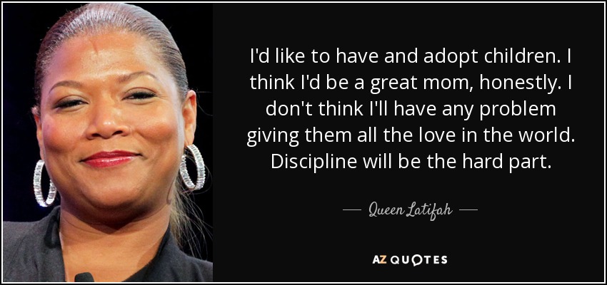 I'd like to have and adopt children. I think I'd be a great mom, honestly. I don't think I'll have any problem giving them all the love in the world. Discipline will be the hard part. - Queen Latifah