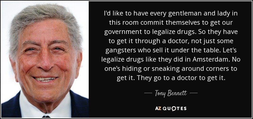 I'd like to have every gentleman and lady in this room commit themselves to get our government to legalize drugs. So they have to get it through a doctor, not just some gangsters who sell it under the table. Let's legalize drugs like they did in Amsterdam. No one's hiding or sneaking around corners to get it. They go to a doctor to get it. - Tony Bennett