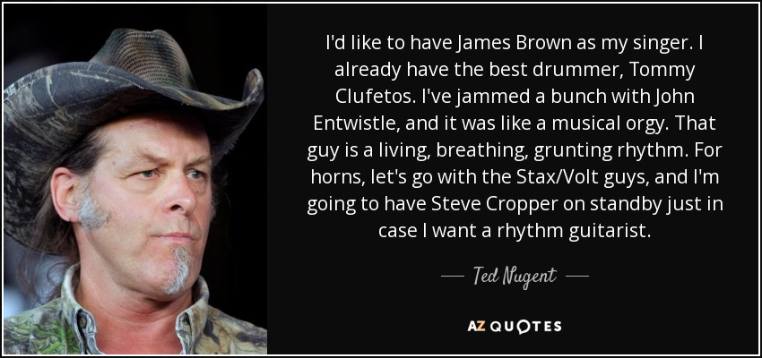 I'd like to have James Brown as my singer. I already have the best drummer, Tommy Clufetos. I've jammed a bunch with John Entwistle, and it was like a musical orgy. That guy is a living, breathing, grunting rhythm. For horns, let's go with the Stax/Volt guys, and I'm going to have Steve Cropper on standby just in case I want a rhythm guitarist. - Ted Nugent