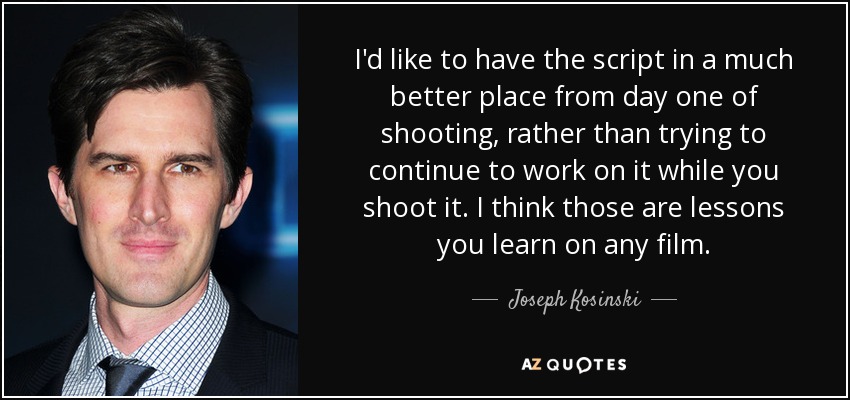 I'd like to have the script in a much better place from day one of shooting, rather than trying to continue to work on it while you shoot it. I think those are lessons you learn on any film. - Joseph Kosinski