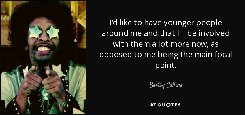I'd like to have younger people around me and that I'll be involved with them a lot more now, as opposed to me being the main focal point. - Bootsy Collins