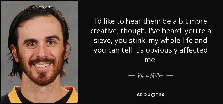 I'd like to hear them be a bit more creative, though. I've heard 'you're a sieve, you stink' my whole life and you can tell it's obviously affected me. - Ryan Miller