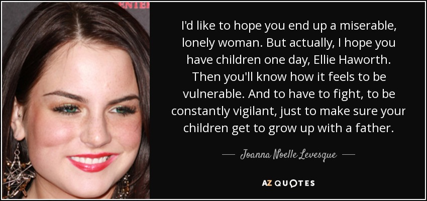 I'd like to hope you end up a miserable, lonely woman. But actually, I hope you have children one day, Ellie Haworth. Then you'll know how it feels to be vulnerable. And to have to fight, to be constantly vigilant, just to make sure your children get to grow up with a father. - Joanna Noelle Levesque