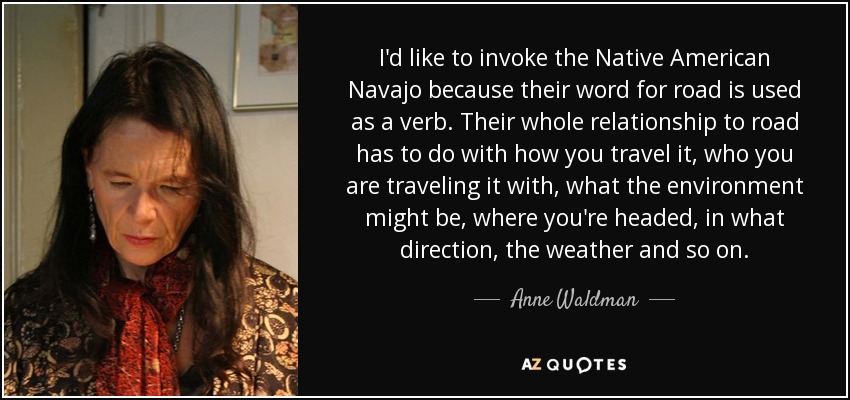 I'd like to invoke the Native American Navajo because their word for road is used as a verb. Their whole relationship to road has to do with how you travel it, who you are traveling it with, what the environment might be, where you're headed, in what direction, the weather and so on. - Anne Waldman