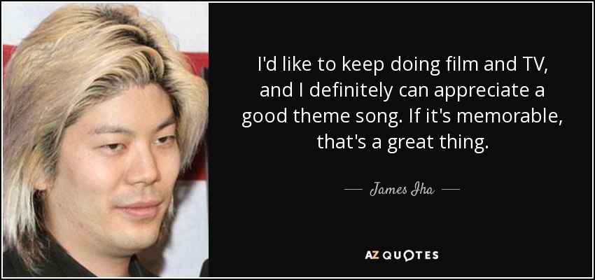 I'd like to keep doing film and TV, and I definitely can appreciate a good theme song. If it's memorable, that's a great thing. - James Iha