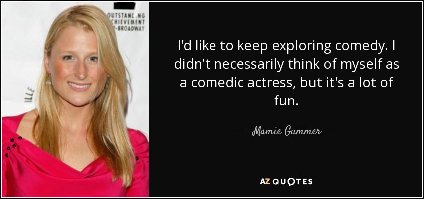 I'd like to keep exploring comedy. I didn't necessarily think of myself as a comedic actress, but it's a lot of fun. - Mamie Gummer